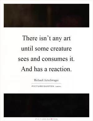 There isn’t any art until some creature sees and consumes it. And has a reaction Picture Quote #1