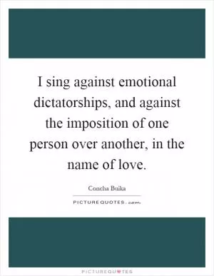 I sing against emotional dictatorships, and against the imposition of one person over another, in the name of love Picture Quote #1