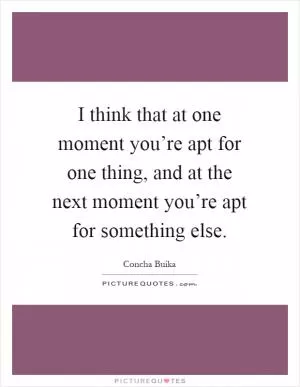 I think that at one moment you’re apt for one thing, and at the next moment you’re apt for something else Picture Quote #1