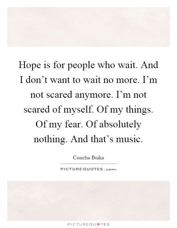 Hope is for people who wait. And I don't want to wait no more. I'm not scared anymore. I'm not scared of myself. Of my things. Of my fear. Of absolutely nothing. And that's music Picture Quote #1
