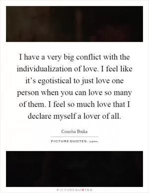 I have a very big conflict with the individualization of love. I feel like it’s egotistical to just love one person when you can love so many of them. I feel so much love that I declare myself a lover of all Picture Quote #1