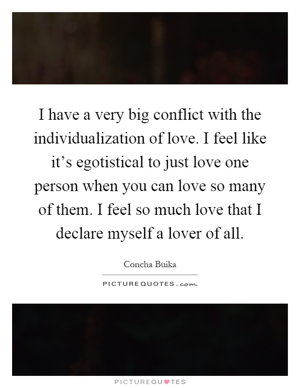 I have a very big conflict with the individualization of love. I feel like it's egotistical to just love one person when you can love so many of them. I feel so much love that I declare myself a lover of all Picture Quote #1