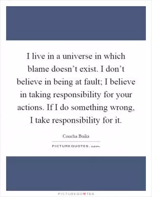 I live in a universe in which blame doesn’t exist. I don’t believe in being at fault; I believe in taking responsibility for your actions. If I do something wrong, I take responsibility for it Picture Quote #1