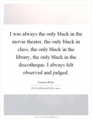 I was always the only black in the movie theater, the only black in class, the only black in the library, the only black in the discotheque. I always felt observed and judged Picture Quote #1