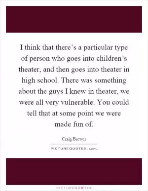 I think that there’s a particular type of person who goes into children’s theater, and then goes into theater in high school. There was something about the guys I knew in theater, we were all very vulnerable. You could tell that at some point we were made fun of Picture Quote #1