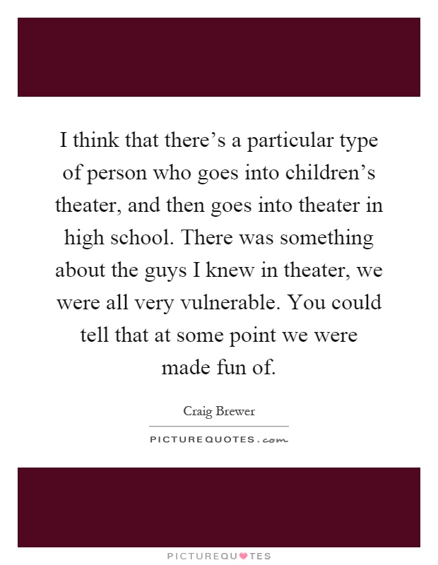 I think that there's a particular type of person who goes into children's theater, and then goes into theater in high school. There was something about the guys I knew in theater, we were all very vulnerable. You could tell that at some point we were made fun of Picture Quote #1