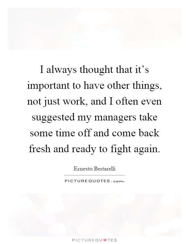 I always thought that it's important to have other things, not just work, and I often even suggested my managers take some time off and come back fresh and ready to fight again Picture Quote #1