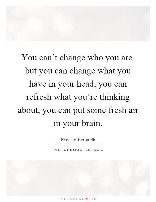 You can't change who you are, but you can change what you have in your head, you can refresh what you're thinking about, you can put some fresh air in your brain Picture Quote #1