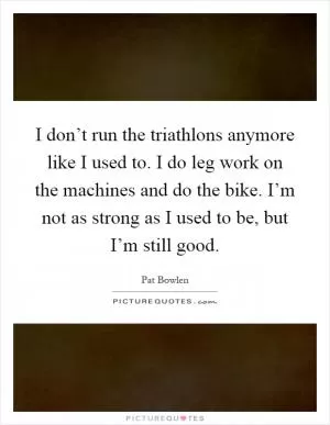 I don’t run the triathlons anymore like I used to. I do leg work on the machines and do the bike. I’m not as strong as I used to be, but I’m still good Picture Quote #1