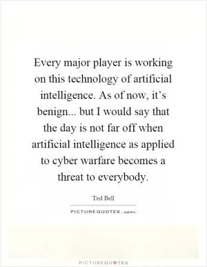 Every major player is working on this technology of artificial intelligence. As of now, it’s benign... but I would say that the day is not far off when artificial intelligence as applied to cyber warfare becomes a threat to everybody Picture Quote #1