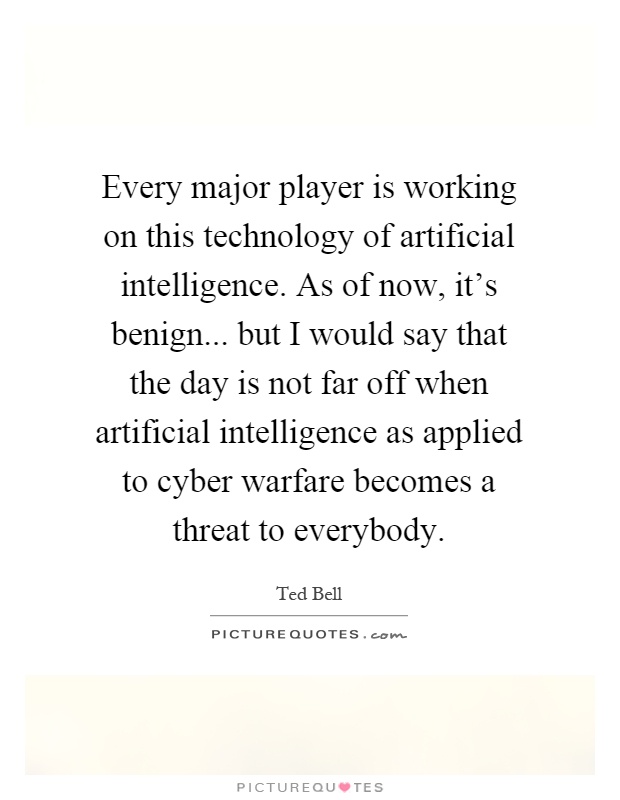 Every major player is working on this technology of artificial intelligence. As of now, it's benign... but I would say that the day is not far off when artificial intelligence as applied to cyber warfare becomes a threat to everybody Picture Quote #1