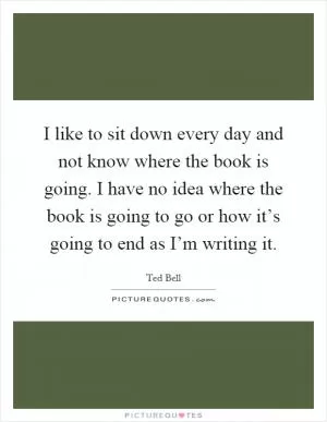 I like to sit down every day and not know where the book is going. I have no idea where the book is going to go or how it’s going to end as I’m writing it Picture Quote #1
