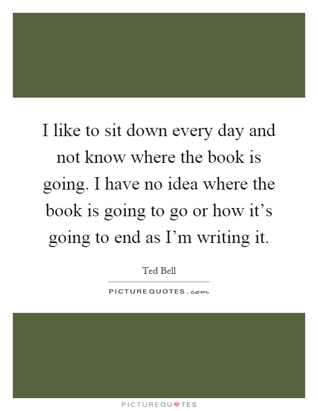 I like to sit down every day and not know where the book is going. I have no idea where the book is going to go or how it's going to end as I'm writing it Picture Quote #1