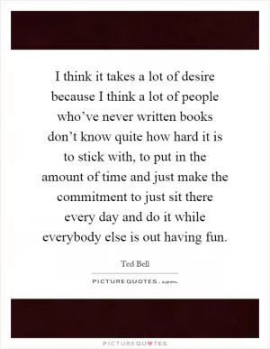 I think it takes a lot of desire because I think a lot of people who’ve never written books don’t know quite how hard it is to stick with, to put in the amount of time and just make the commitment to just sit there every day and do it while everybody else is out having fun Picture Quote #1