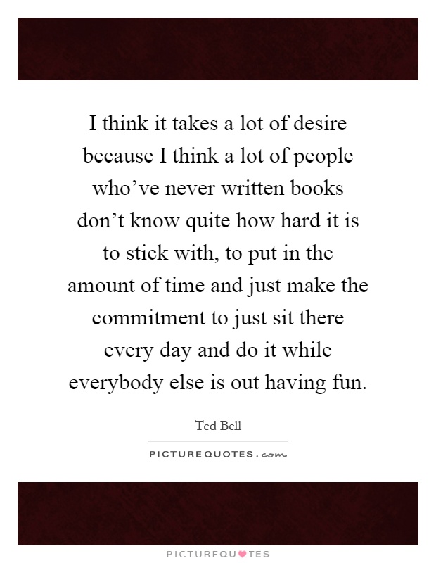 I think it takes a lot of desire because I think a lot of people who've never written books don't know quite how hard it is to stick with, to put in the amount of time and just make the commitment to just sit there every day and do it while everybody else is out having fun Picture Quote #1