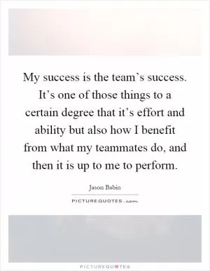 My success is the team’s success. It’s one of those things to a certain degree that it’s effort and ability but also how I benefit from what my teammates do, and then it is up to me to perform Picture Quote #1