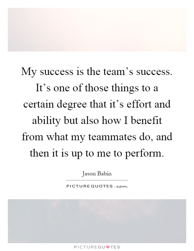 My success is the team's success. It's one of those things to a certain degree that it's effort and ability but also how I benefit from what my teammates do, and then it is up to me to perform Picture Quote #1