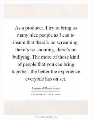 As a producer, I try to bring as many nice people as I can to insure that there’s no screaming, there’s no shouting, there’s no bullying. The more of those kind of people that you can bring together, the better the experience everyone has on set Picture Quote #1