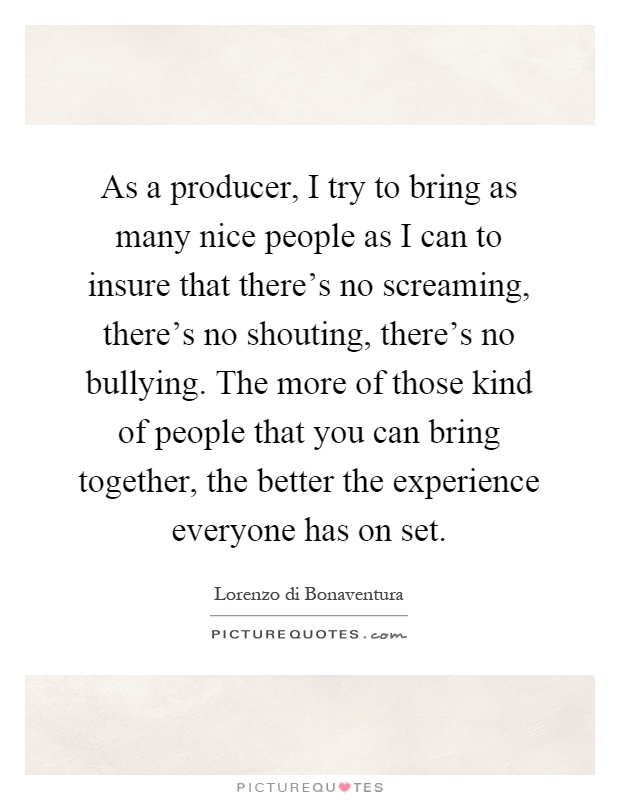 As a producer, I try to bring as many nice people as I can to insure that there's no screaming, there's no shouting, there's no bullying. The more of those kind of people that you can bring together, the better the experience everyone has on set Picture Quote #1