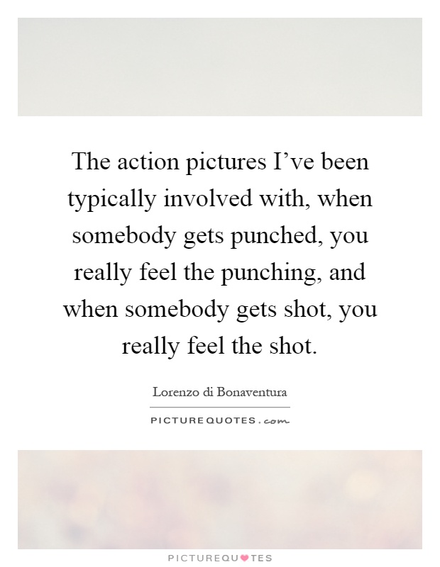 The action pictures I've been typically involved with, when somebody gets punched, you really feel the punching, and when somebody gets shot, you really feel the shot Picture Quote #1