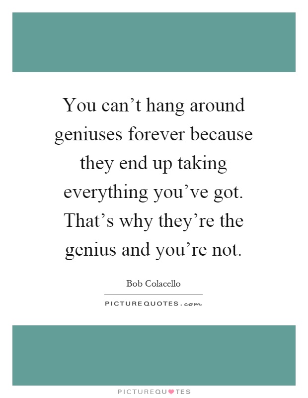 You can't hang around geniuses forever because they end up taking everything you've got. That's why they're the genius and you're not Picture Quote #1