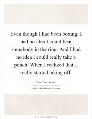 Even though I had been boxing, I had no idea I could beat somebody in the ring. And I had no idea I could really take a punch. When I realized that, I really started taking off Picture Quote #1