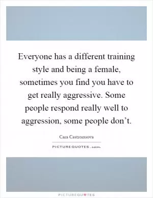 Everyone has a different training style and being a female, sometimes you find you have to get really aggressive. Some people respond really well to aggression, some people don’t Picture Quote #1