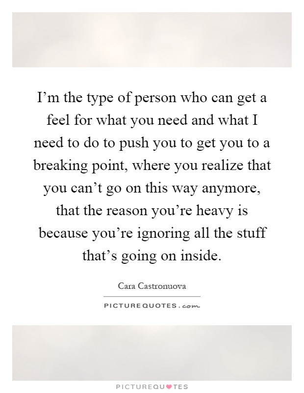 I'm the type of person who can get a feel for what you need and what I need to do to push you to get you to a breaking point, where you realize that you can't go on this way anymore, that the reason you're heavy is because you're ignoring all the stuff that's going on inside Picture Quote #1