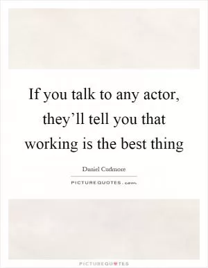 If you talk to any actor, they’ll tell you that working is the best thing Picture Quote #1