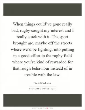 When things could’ve gone really bad, rugby caught my interest and I really stuck with it. The sport brought me, maybe off the streets where we’d be fighting, into putting in a good effort in the rugby field where you’re kind of rewarded for that rough behaviour instead of in trouble with the law Picture Quote #1