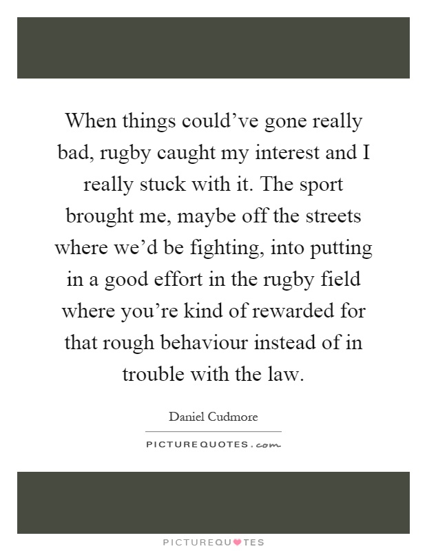 When things could've gone really bad, rugby caught my interest and I really stuck with it. The sport brought me, maybe off the streets where we'd be fighting, into putting in a good effort in the rugby field where you're kind of rewarded for that rough behaviour instead of in trouble with the law Picture Quote #1