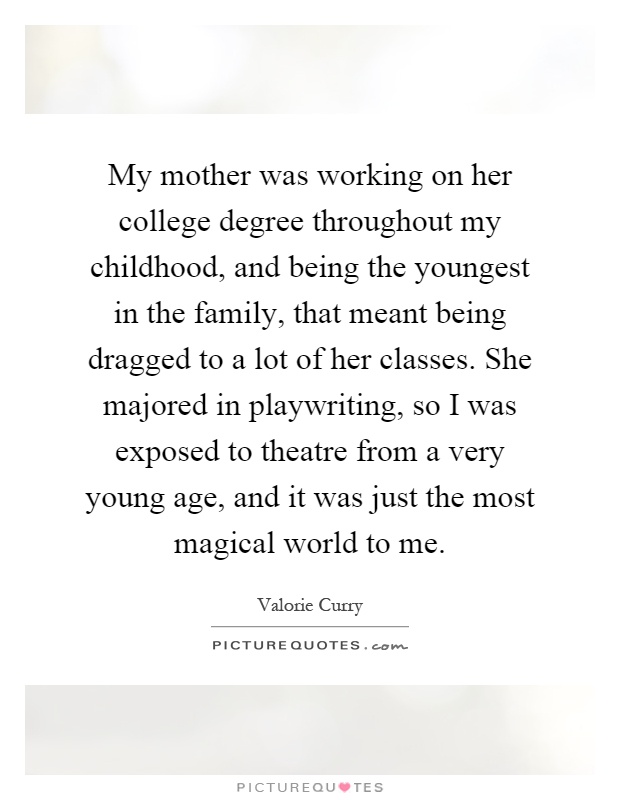 My mother was working on her college degree throughout my childhood, and being the youngest in the family, that meant being dragged to a lot of her classes. She majored in playwriting, so I was exposed to theatre from a very young age, and it was just the most magical world to me Picture Quote #1