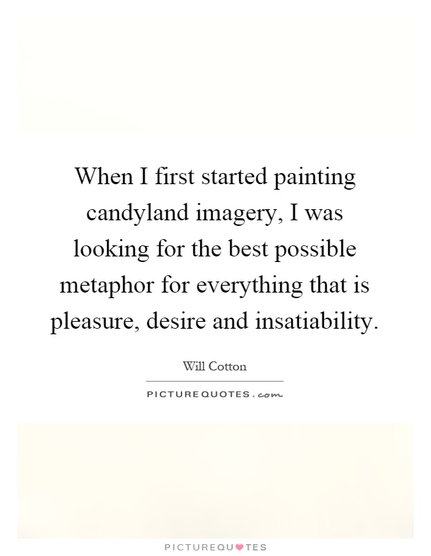 When I first started painting candyland imagery, I was looking for the best possible metaphor for everything that is pleasure, desire and insatiability Picture Quote #1