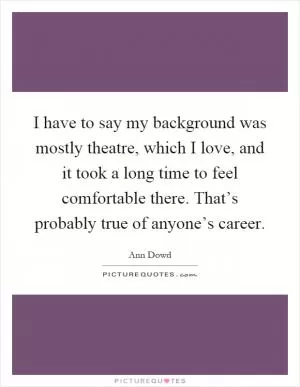 I have to say my background was mostly theatre, which I love, and it took a long time to feel comfortable there. That’s probably true of anyone’s career Picture Quote #1