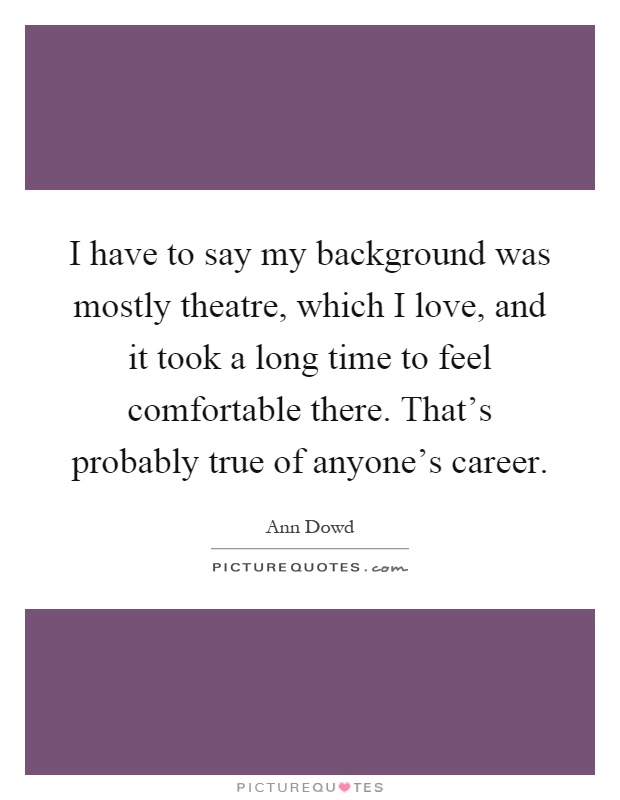 I have to say my background was mostly theatre, which I love, and it took a long time to feel comfortable there. That's probably true of anyone's career Picture Quote #1