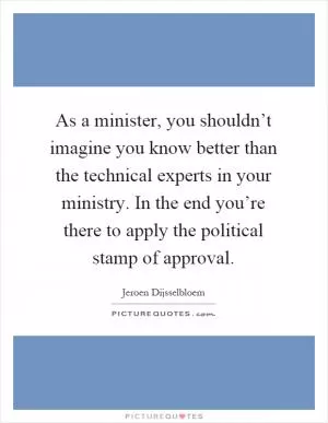 As a minister, you shouldn’t imagine you know better than the technical experts in your ministry. In the end you’re there to apply the political stamp of approval Picture Quote #1