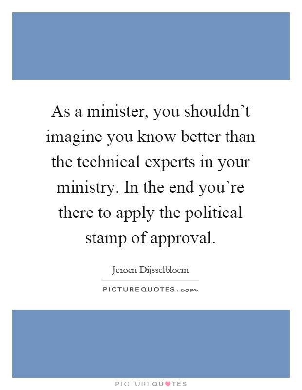 As a minister, you shouldn't imagine you know better than the technical experts in your ministry. In the end you're there to apply the political stamp of approval Picture Quote #1