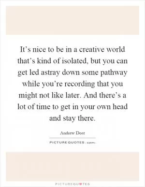 It’s nice to be in a creative world that’s kind of isolated, but you can get led astray down some pathway while you’re recording that you might not like later. And there’s a lot of time to get in your own head and stay there Picture Quote #1