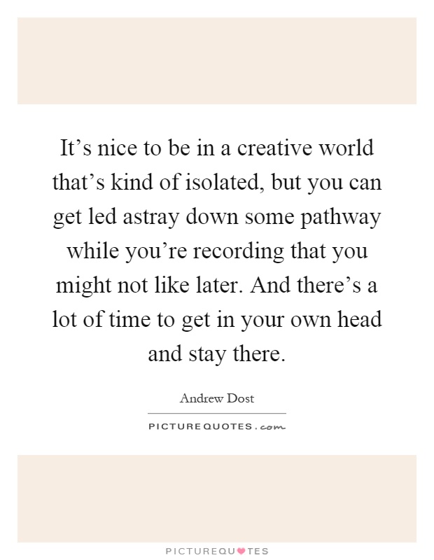 It's nice to be in a creative world that's kind of isolated, but you can get led astray down some pathway while you're recording that you might not like later. And there's a lot of time to get in your own head and stay there Picture Quote #1