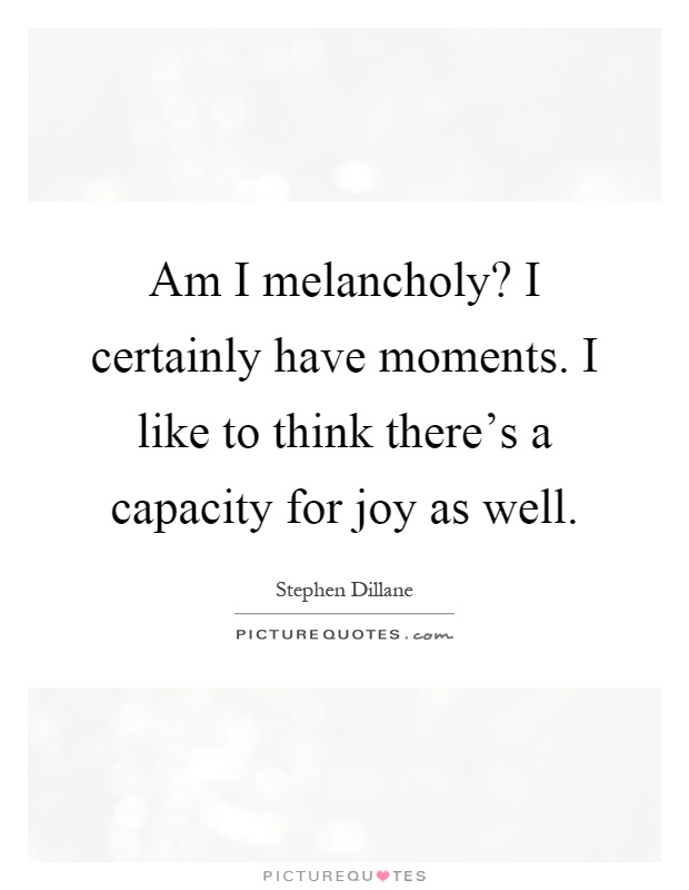 Am I melancholy? I certainly have moments. I like to think there's a capacity for joy as well Picture Quote #1