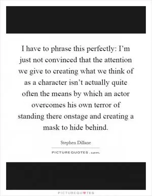 I have to phrase this perfectly: I’m just not convinced that the attention we give to creating what we think of as a character isn’t actually quite often the means by which an actor overcomes his own terror of standing there onstage and creating a mask to hide behind Picture Quote #1