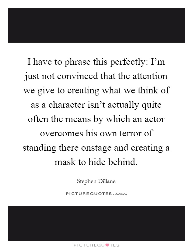 I have to phrase this perfectly: I'm just not convinced that the attention we give to creating what we think of as a character isn't actually quite often the means by which an actor overcomes his own terror of standing there onstage and creating a mask to hide behind Picture Quote #1