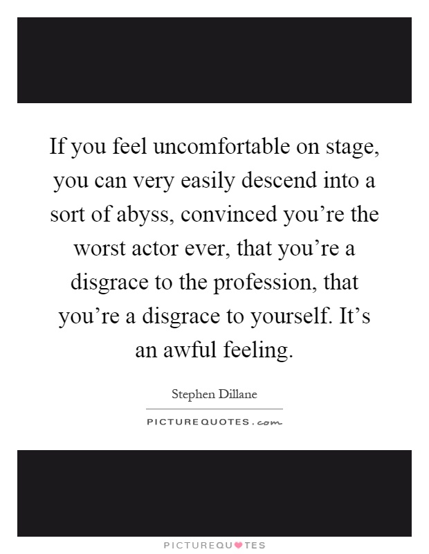 If you feel uncomfortable on stage, you can very easily descend into a sort of abyss, convinced you're the worst actor ever, that you're a disgrace to the profession, that you're a disgrace to yourself. It's an awful feeling Picture Quote #1