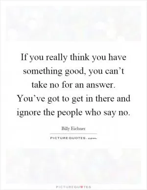 If you really think you have something good, you can’t take no for an answer. You’ve got to get in there and ignore the people who say no Picture Quote #1