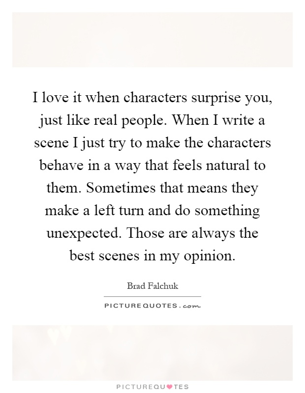 I love it when characters surprise you, just like real people. When I write a scene I just try to make the characters behave in a way that feels natural to them. Sometimes that means they make a left turn and do something unexpected. Those are always the best scenes in my opinion Picture Quote #1