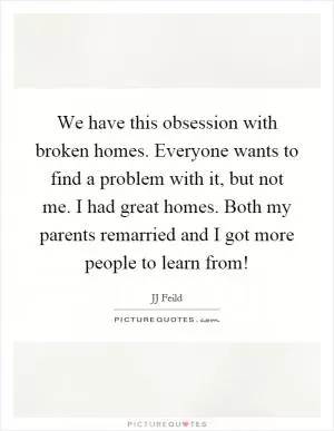We have this obsession with broken homes. Everyone wants to find a problem with it, but not me. I had great homes. Both my parents remarried and I got more people to learn from! Picture Quote #1