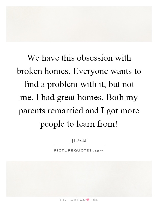 We have this obsession with broken homes. Everyone wants to find a problem with it, but not me. I had great homes. Both my parents remarried and I got more people to learn from! Picture Quote #1