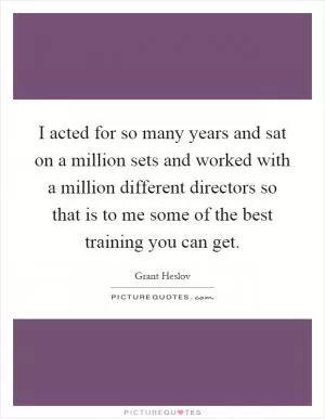 I acted for so many years and sat on a million sets and worked with a million different directors so that is to me some of the best training you can get Picture Quote #1