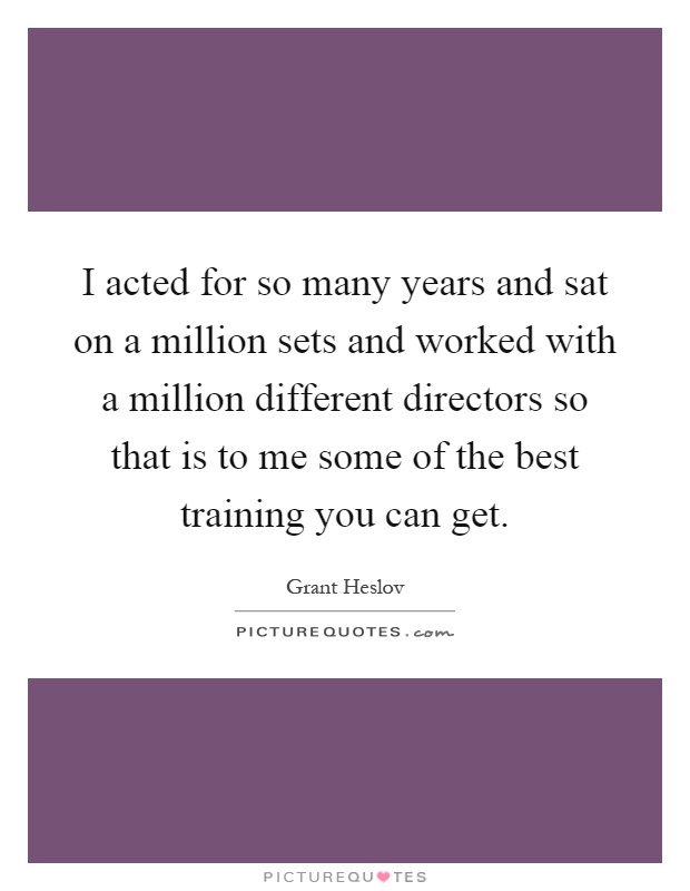 I acted for so many years and sat on a million sets and worked with a million different directors so that is to me some of the best training you can get Picture Quote #1