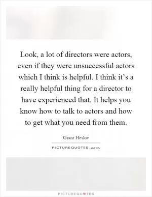 Look, a lot of directors were actors, even if they were unsuccessful actors which I think is helpful. I think it’s a really helpful thing for a director to have experienced that. It helps you know how to talk to actors and how to get what you need from them Picture Quote #1